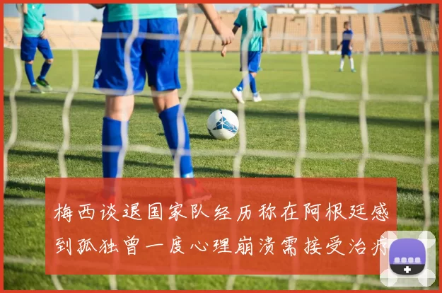 梅西谈退国家队经历称在阿根廷感到孤独曾一度心理崩溃需接受治疗