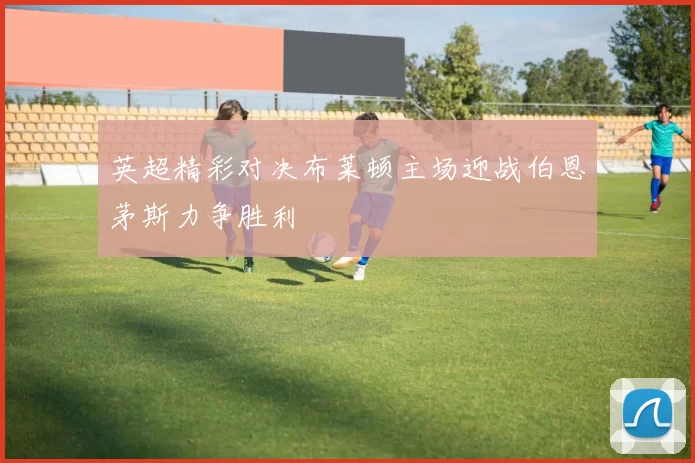 英超精彩对决布莱顿主场迎战伯恩茅斯力争胜利